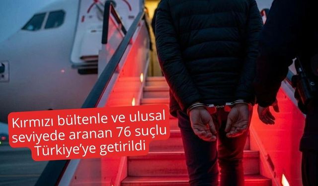 Kırmızı bültenle ve ulusal seviyede aranan 76 suçlu Türkiye’ye getirildi