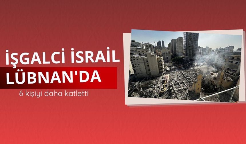 İşgalci İsrail Lübnan'da 6 kişiyi daha katletti
