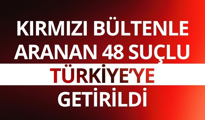 Kırmızı bültenle aranan 48 suçlu Türkiye’ye getirildi