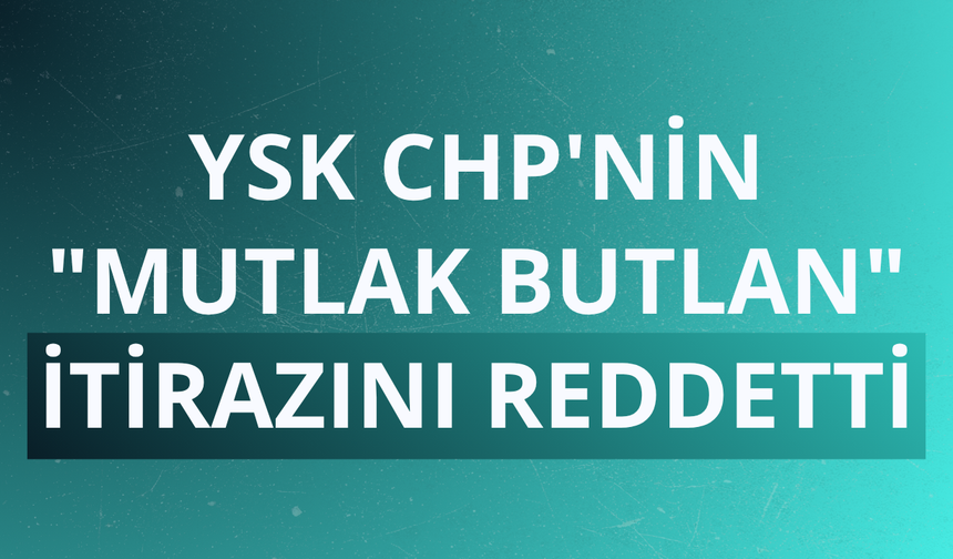 YSK CHP'nin "mutlak butlan" itirazını reddetti