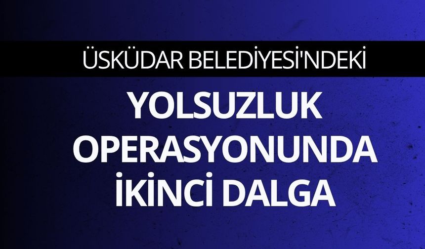 Üsküdar Belediyesi'ndeki yolsuzluk operasyonunda ikinci dalga