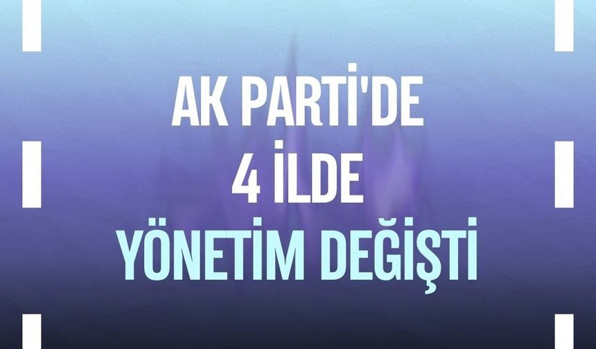 AK Parti'de 4 ilde yönetim değişti