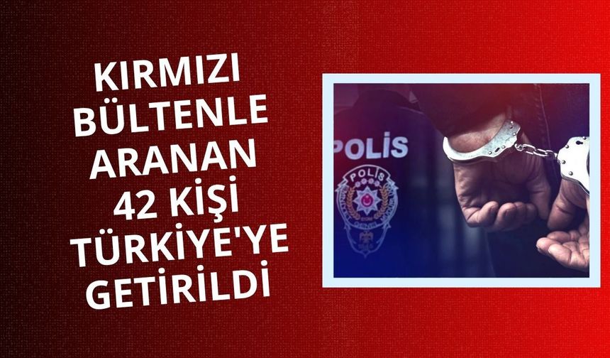 Kırmızı bültenle aranan 42 kişi Türkiye'ye getirildi
