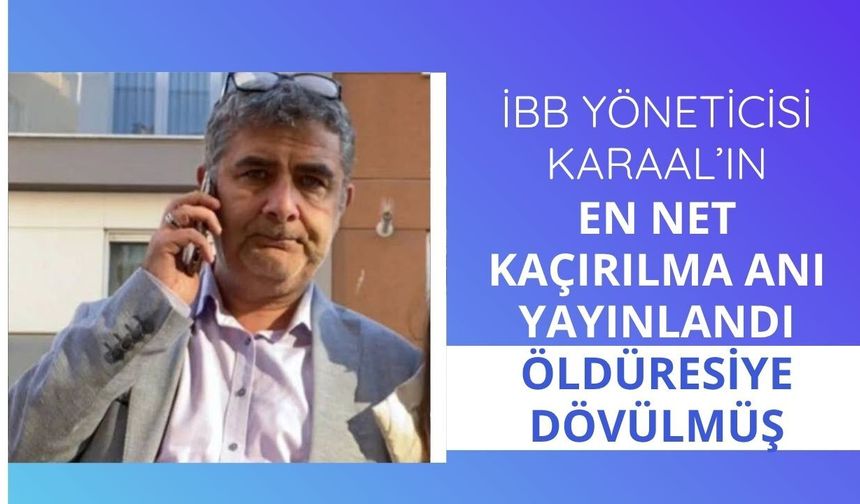 İBB yöneticisi Karaal’ın en net kaçırılma anı yayınlandı: Öldüresiye dövülmüş