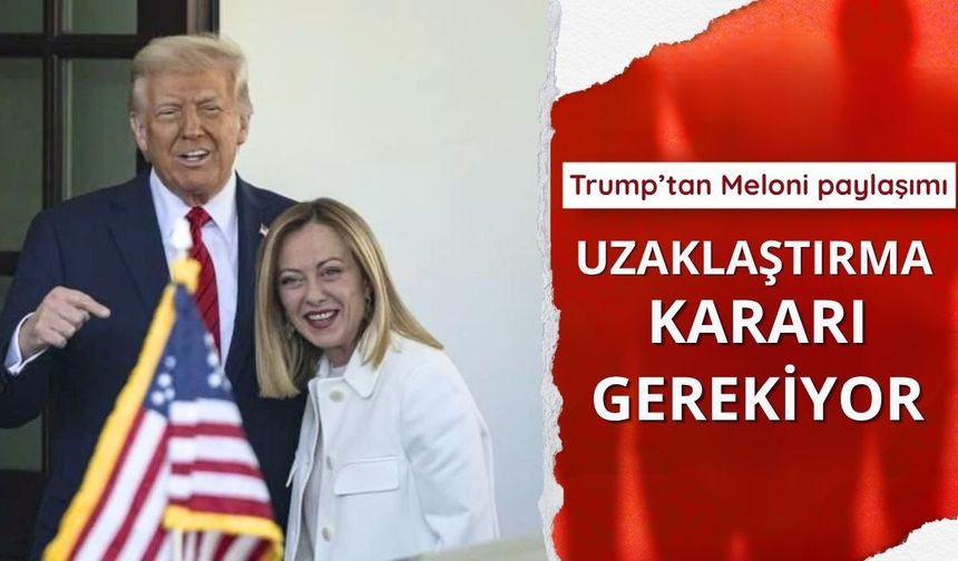 Trump’tan Meloni paylaşımı: Uzaklaştırma kararı gerekiyor
