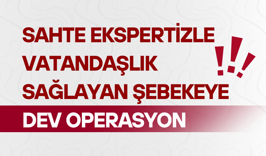 Sahte ekspertizle vatandaşlık sağlayan şebekeye dev operasyon