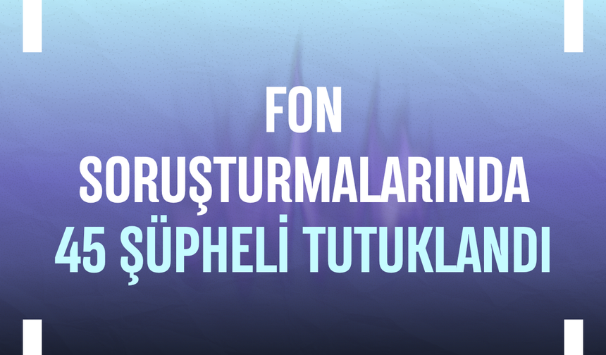 Fon soruşturmalarında 45 şüpheli tutuklandı