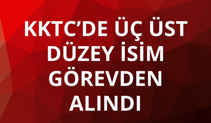 KKTC’de üç üst düzey isim görevden alındı