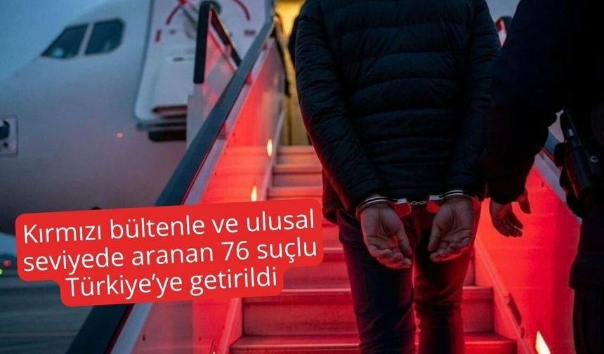 Kırmızı bültenle ve ulusal seviyede aranan 76 suçlu Türkiye’ye getirildi