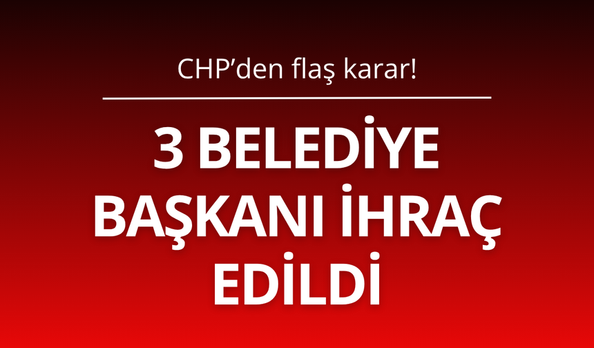 3 Belediye Başkanı CHP'den ihraç edildi