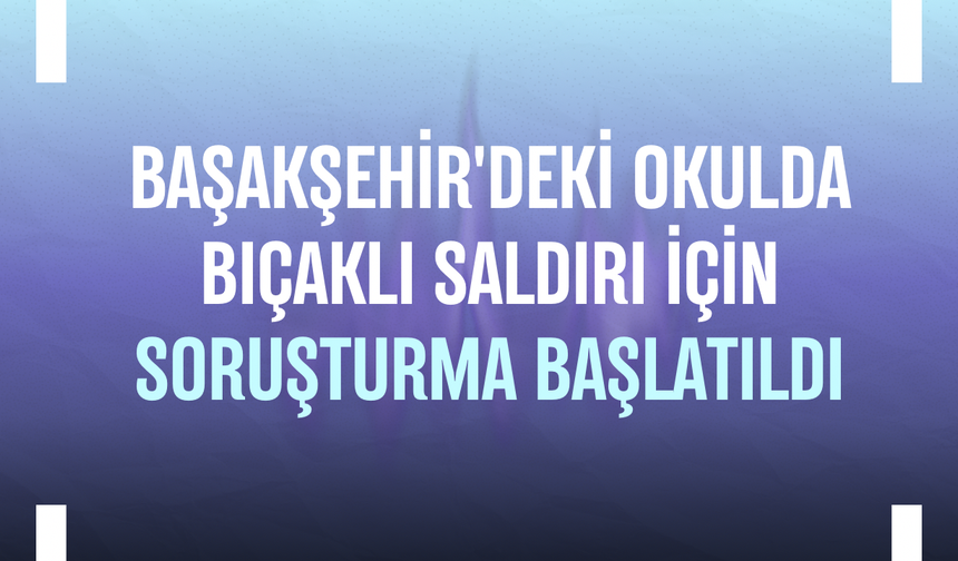 Başakşehir'deki okulda bıçaklı saldırı için soruşturma başlatıldı