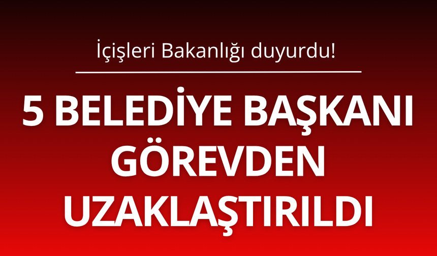 5 Belediye Başkanı görevden uzaklaştırıldı