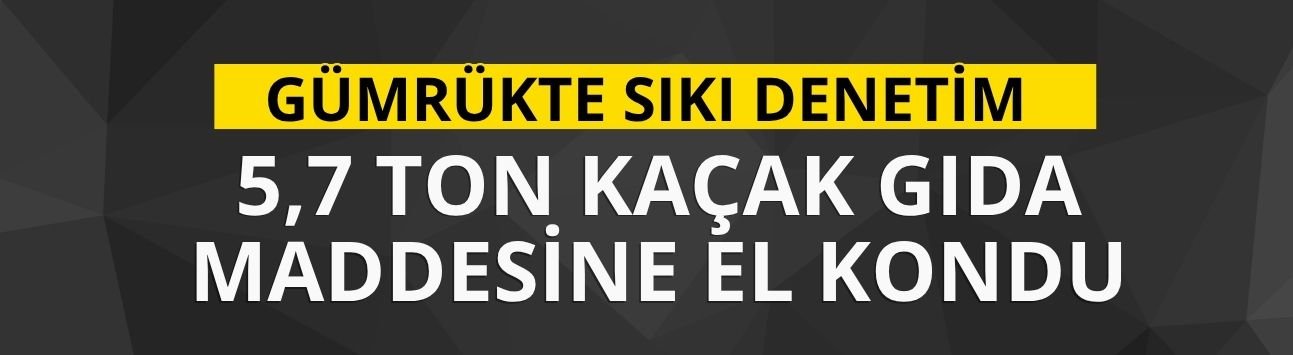 Gümrükte sıkı denetim: 5,7 ton kaçak gıda maddesine el kondu