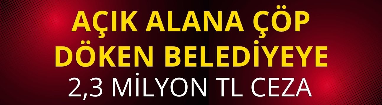 Açık alana çöp döken belediyeye 2,3 milyon TL ceza
