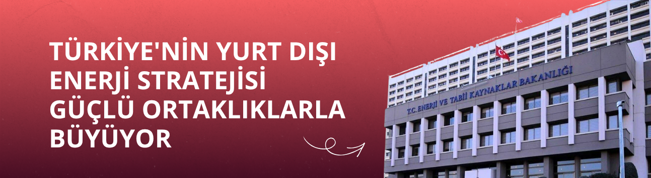 Türkiye'nin yurt dışı enerji stratejisi güçlü ortaklıklarla büyüyor