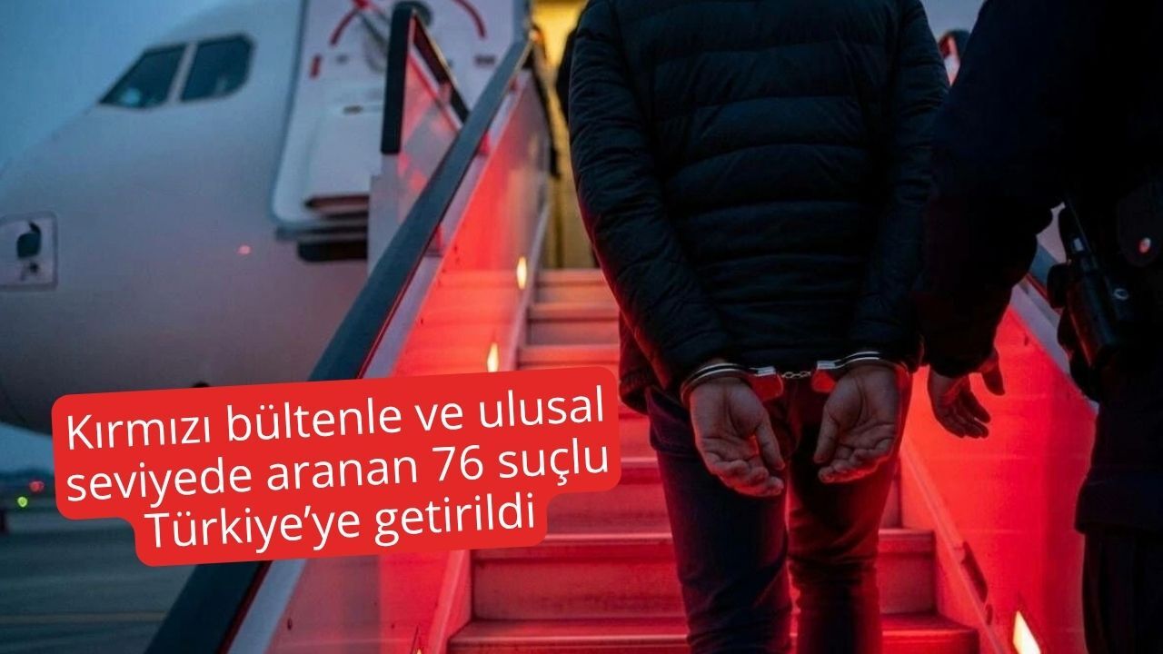 Kırmızı bültenle ve ulusal seviyede aranan 76 suçlu Türkiye’ye getirildi