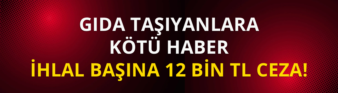 Gıda taşıyanlara kötü haber: İhlal başına 12 bin TL ceza!