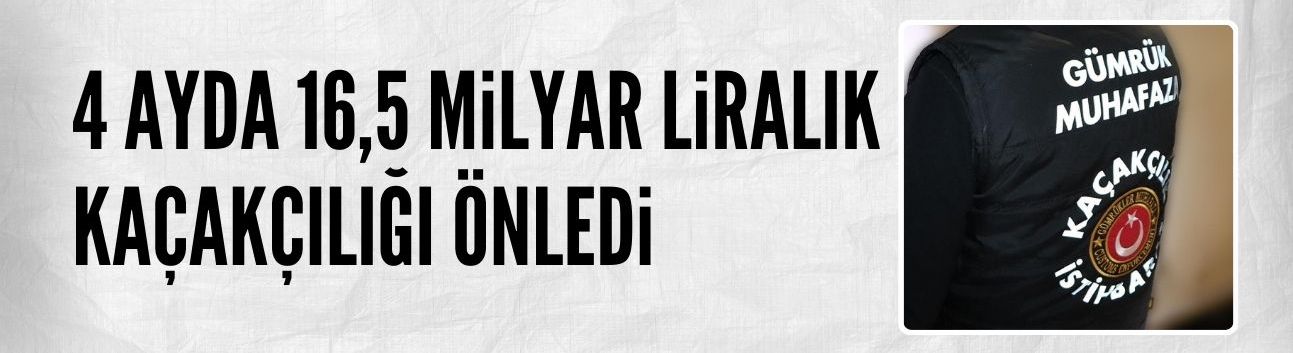 4 ayda 16,5 milyar liralık kaçakçılık önlendi
