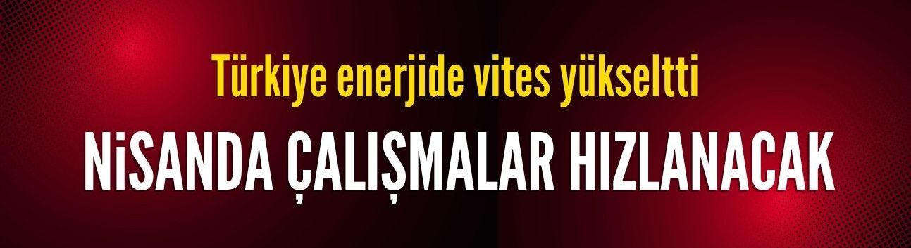 Türkiye enerjide vites yükseltti: Nisanda çalışmalar hızlanacak